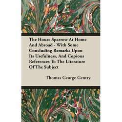 The House Sparrow At Home And Abroad - With Some Concluding Remarks Upon Its Usefulness, And Copious References To The
